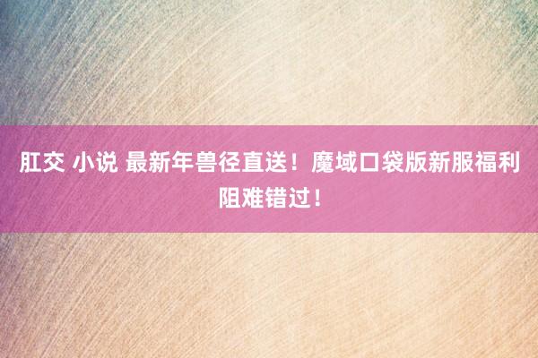 肛交 小说 最新年兽径直送！魔域口袋版新服福利阻难错过！