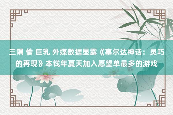 三隅 倫 巨乳 外媒数据显露《塞尔达神话：灵巧的再现》本钱年夏天加入愿望单最多的游戏