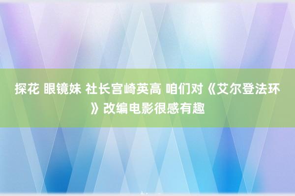 探花 眼镜妹 社长宫崎英高 咱们对《艾尔登法环》改编电影很感有趣