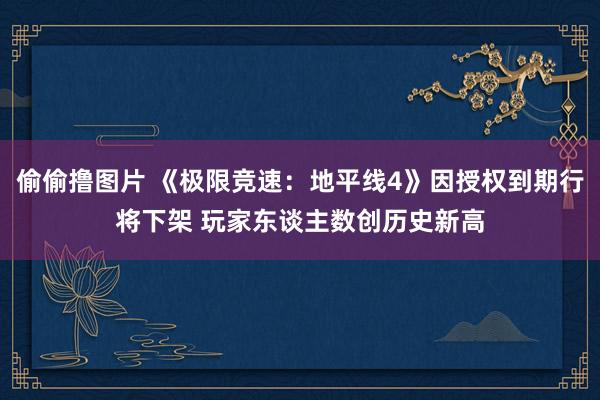 偷偷撸图片 《极限竞速：地平线4》因授权到期行将下架 玩家东谈主数创历史新高