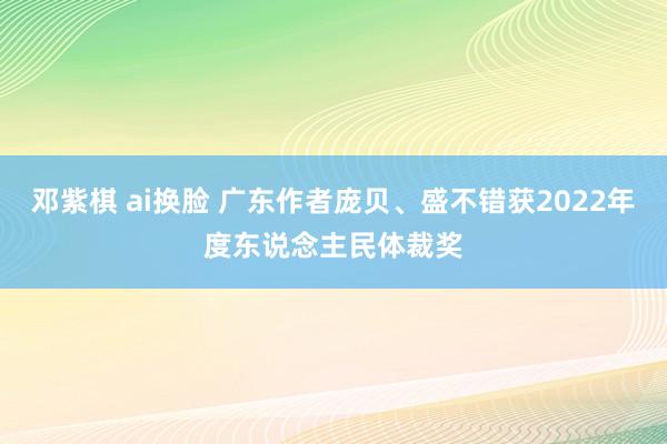 邓紫棋 ai换脸 广东作者庞贝、盛不错获2022年度东说念主民体裁奖