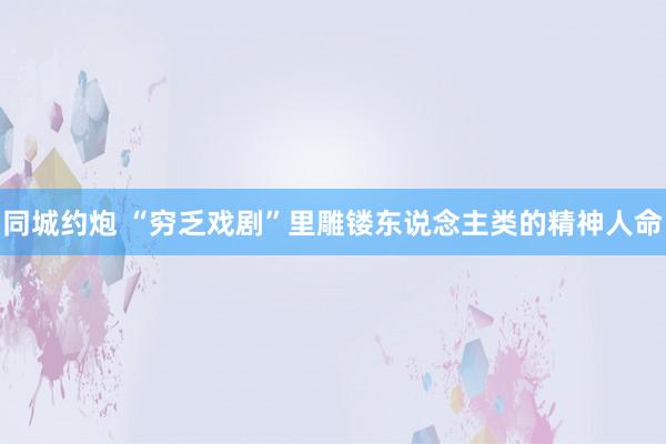 同城约炮 “穷乏戏剧”里雕镂东说念主类的精神人命