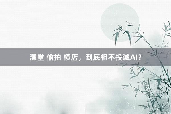澡堂 偷拍 横店，到底相不投诚AI？
