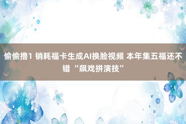 偷偷撸1 销耗福卡生成AI换脸视频 本年集五福还不错 “飙戏