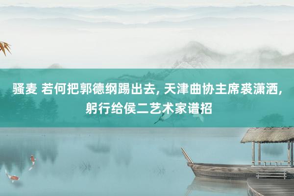 骚麦 若何把郭德纲踢出去， 天津曲协主席裘潇洒， 躬行给侯二艺术家谱招
