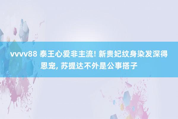 vvvv88 泰王心爱非主流! 新贵妃纹身染发深得恩宠, 苏
