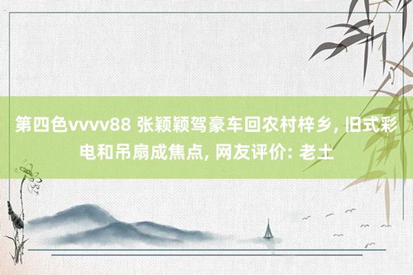 第四色vvvv88 张颖颖驾豪车回农村梓乡， 旧式彩电和吊扇成焦点， 网友评价: 老土
