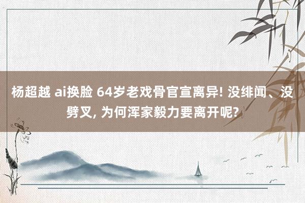 杨超越 ai换脸 64岁老戏骨官宣离异! 没绯闻、没劈叉， 为何浑家毅力要离开呢?