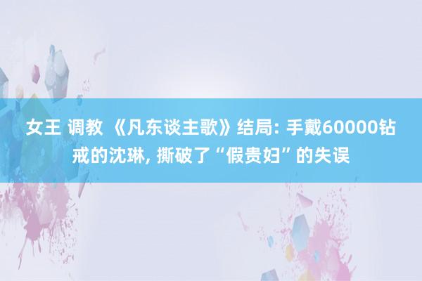 女王 调教 《凡东谈主歌》结局: 手戴60000钻戒的沈琳， 撕破了“假贵妇”的失误