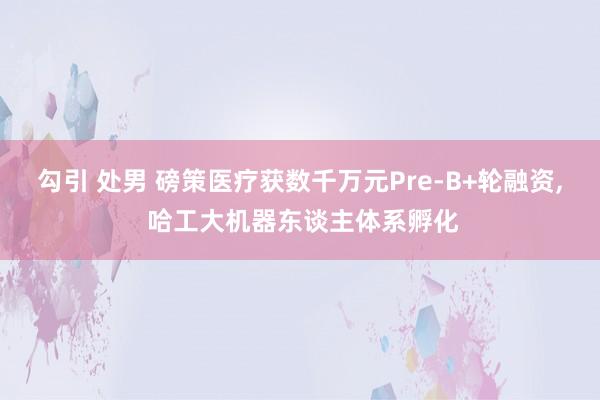 勾引 处男 磅策医疗获数千万元Pre-B+轮融资， 哈工大机器东谈主体系孵化
