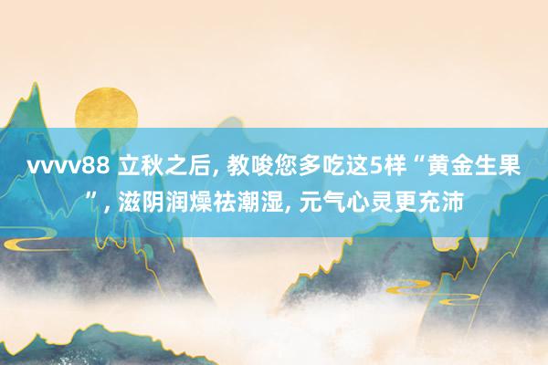vvvv88 立秋之后, 教唆您多吃这5样“黄金生果”, 滋