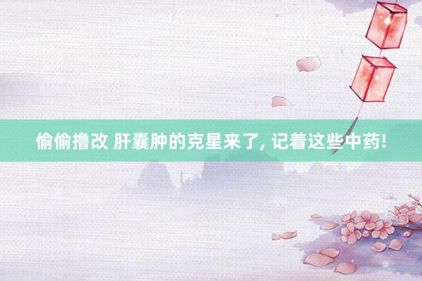 偷偷撸改 肝囊肿的克星来了， 记着这些中药!