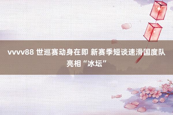 vvvv88 世巡赛动身在即 新赛季短谈速滑国度队亮相“冰坛