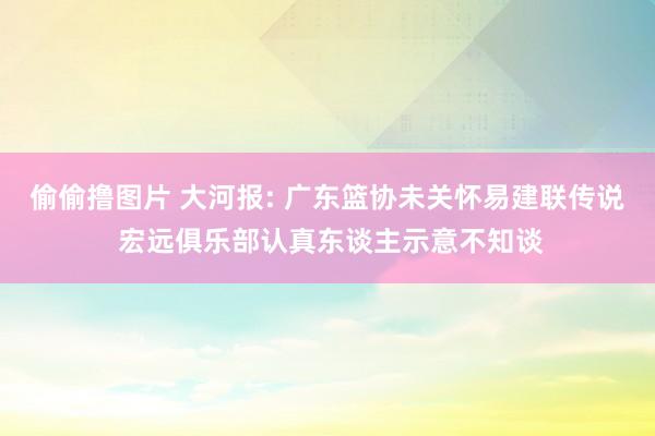 偷偷撸图片 大河报: 广东篮协未关怀易建联传说 宏远俱乐部认
