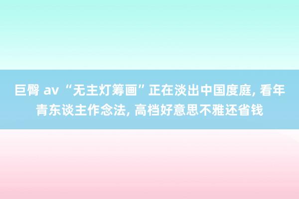 巨臀 av “无主灯筹画”正在淡出中国度庭, 看年青东谈主作