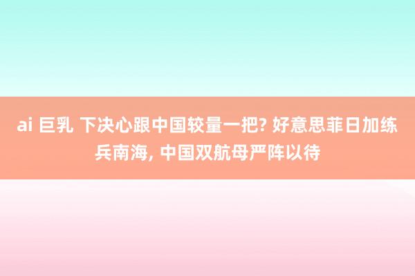 ai 巨乳 下决心跟中国较量一把? 好意思菲日加练兵南海， 中国双航母严阵以待