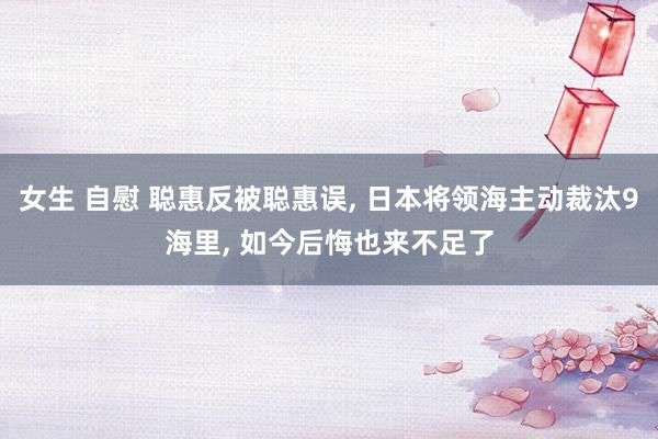 女生 自慰 聪惠反被聪惠误, 日本将领海主动裁汰9海里, 如