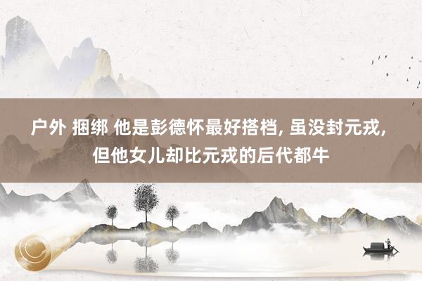 户外 捆绑 他是彭德怀最好搭档, 虽没封元戎, 但他女儿却比