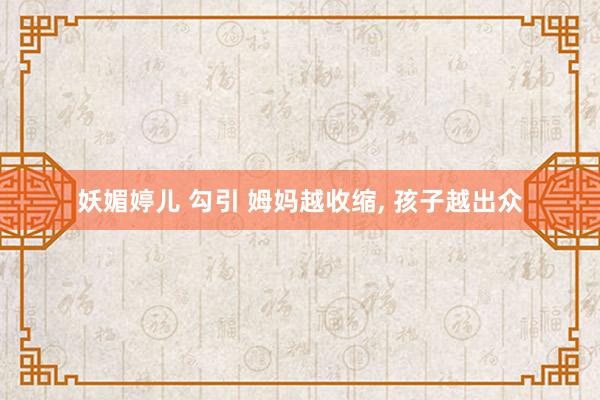 妖媚婷儿 勾引 姆妈越收缩, 孩子越出众