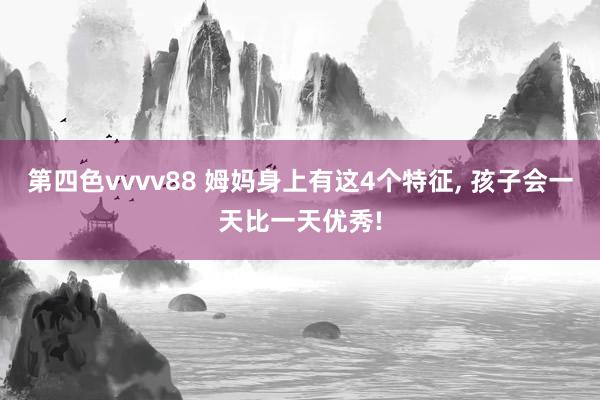 第四色vvvv88 姆妈身上有这4个特征, 孩子会一天比一天