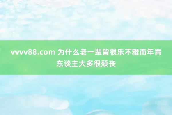 vvvv88.com 为什么老一辈皆很乐不雅而年青东谈主大多很颓丧