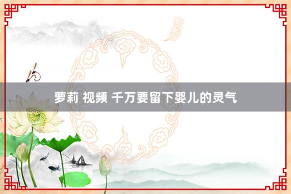 萝莉 视频 千万要留下婴儿的灵气