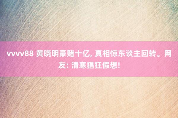 vvvv88 黄晓明豪赌十亿， 真相惊东谈主回转。网友: 清寒猖狂假想!