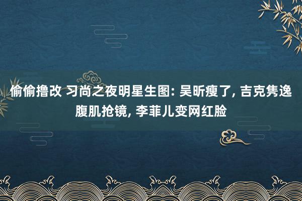 偷偷撸改 习尚之夜明星生图: 吴昕瘦了， 吉克隽逸腹肌抢镜， 李菲儿变网红脸
