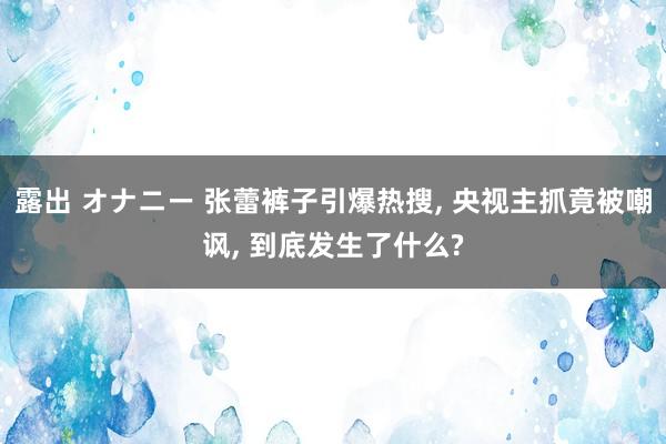 露出 オナニー 张蕾裤子引爆热搜， 央视主抓竟被嘲讽， 到底发生了什么?