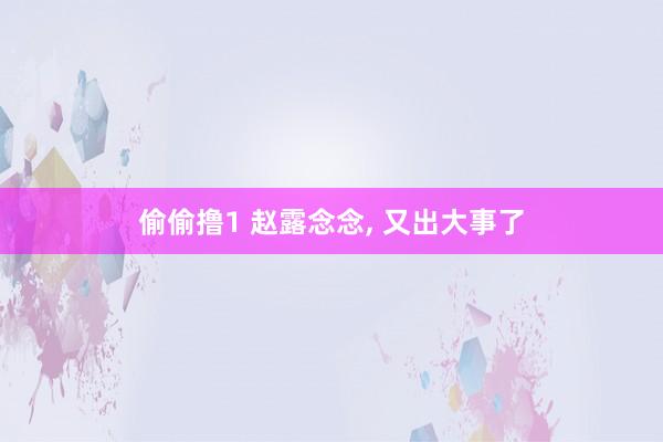 偷偷撸1 赵露念念, 又出大事了