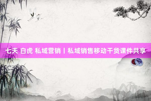 七天 白虎 私域营销丨私域销售移动干货课件共享