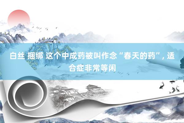 白丝 捆绑 这个中成药被叫作念“春天的药”, 适合症非常等闲