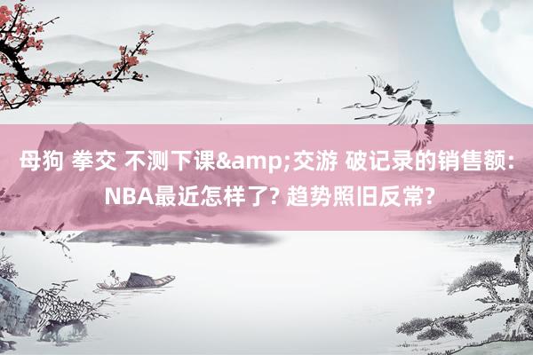 母狗 拳交 不测下课&交游 破记录的销售额: NBA