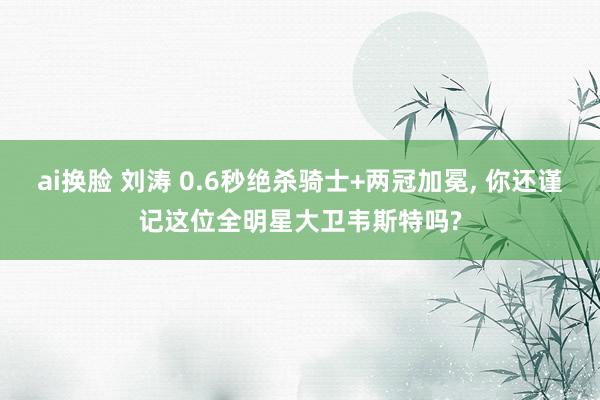 ai换脸 刘涛 0.6秒绝杀骑士+两冠加冕, 你还谨记这位全