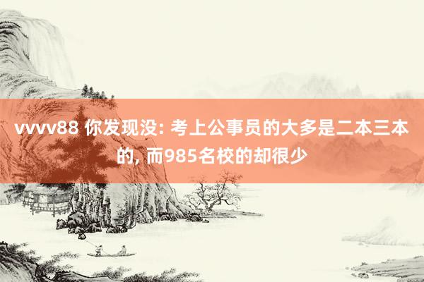 vvvv88 你发现没: 考上公事员的大多是二本三本的， 而985名校的却很少