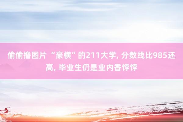 偷偷撸图片 “豪横”的211大学, 分数线比985还高, 毕