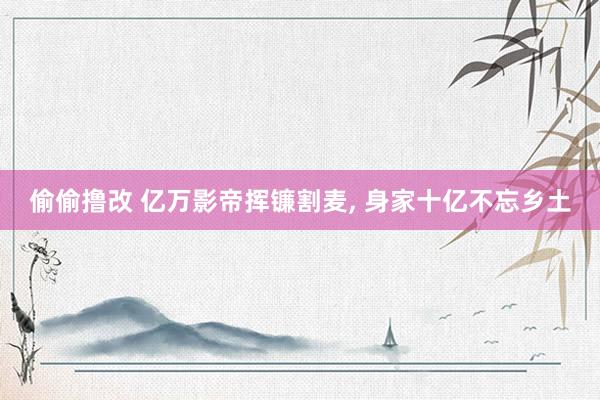 偷偷撸改 亿万影帝挥镰割麦， 身家十亿不忘乡土