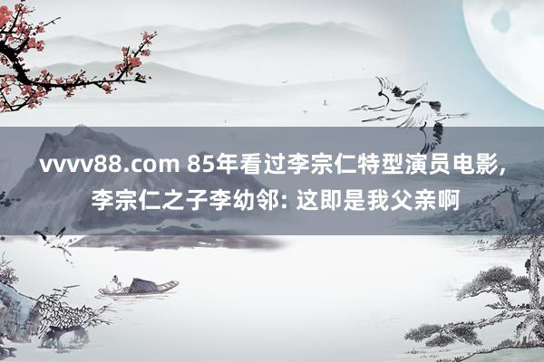 vvvv88.com 85年看过李宗仁特型演员电影， 李宗仁之子李幼邻: 这即是我父亲啊