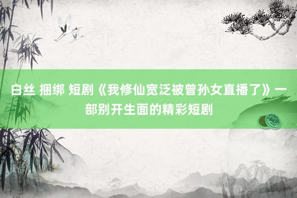 白丝 捆绑 短剧《我修仙宽泛被曾孙女直播了》一部别开生面的精