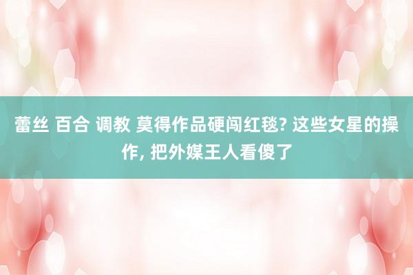 蕾丝 百合 调教 莫得作品硬闯红毯? 这些女星的操作, 把外