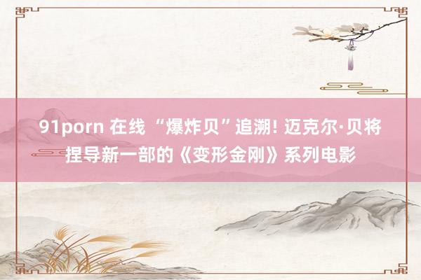 91porn 在线 “爆炸贝”追溯! 迈克尔·贝将捏导新一部的《变形金刚》系列电影